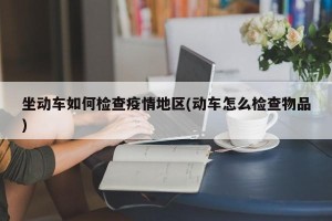 坐动车如何检查疫情地区(动车怎么检查物品)