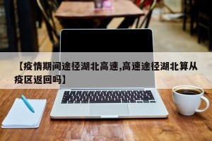 【疫情期间途径湖北高速,高速途径湖北算从疫区返回吗】