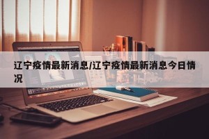 辽宁疫情最新消息/辽宁疫情最新消息今日情况