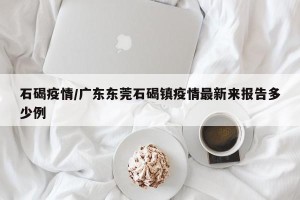 石碣疫情/广东东莞石碣镇疫情最新来报告多少例