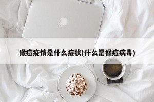猴痘疫情是什么症状(什么是猴痘病毒)