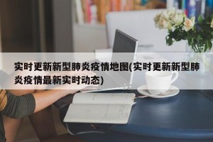 实时更新新型肺炎疫情地图(实时更新新型肺炎疫情最新实时动态)