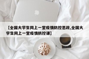 【全国大学生同上一堂疫情防控思政,全国大学生同上一堂疫情防控课】