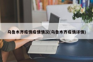 乌鲁木齐疫情疫情情况(乌鲁木齐疫情详情)