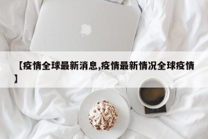 【疫情全球最新消息,疫情最新情况全球疫情】
