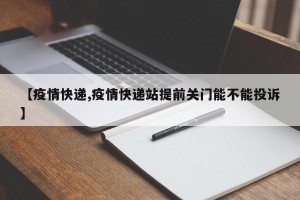 【疫情快递,疫情快递站提前关门能不能投诉】