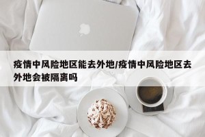 疫情中风险地区能去外地/疫情中风险地区去外地会被隔离吗