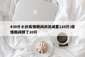 430斤小伙疫情期间闭关减重120斤/疫情期间胖了20斤