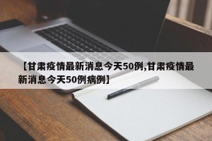 【甘肃疫情最新消息今天50例,甘肃疫情最新消息今天50例病例】
