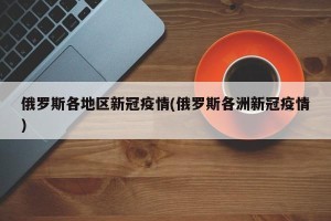 俄罗斯各地区新冠疫情(俄罗斯各洲新冠疫情)