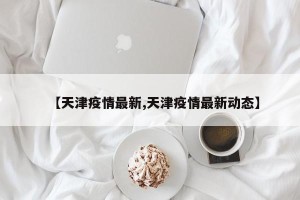 【天津疫情最新,天津疫情最新动态】