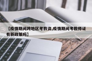 【疫情期间跨地区考教资,疫情期间考教师证有新政策吗】