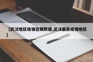 【武汉地区疫情近期数据,武汉最新疫情地区】
