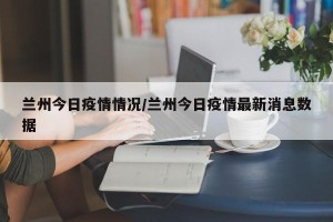 兰州今日疫情情况/兰州今日疫情最新消息数据