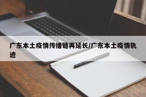广东本土疫情传播链再延长/广东本土疫情轨迹