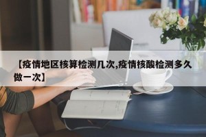 【疫情地区核算检测几次,疫情核酸检测多久做一次】