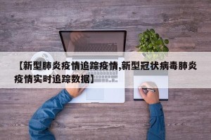 【新型肺炎疫情追踪疫情,新型冠状病毒肺炎疫情实时追踪数据】