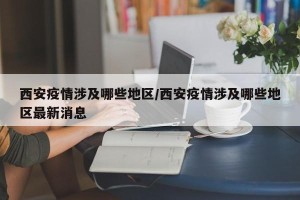 西安疫情涉及哪些地区/西安疫情涉及哪些地区最新消息