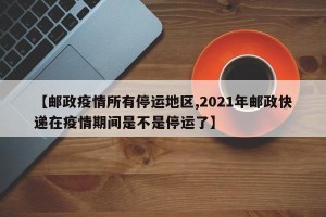 【邮政疫情所有停运地区,2021年邮政快递在疫情期间是不是停运了】