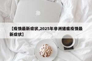 【疫情最新症状,2025年非洲猪瘟疫情最新症状】