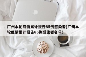 广州本轮疫情累计报告85例感染者(广州本轮疫情累计报告85例感染者名单)