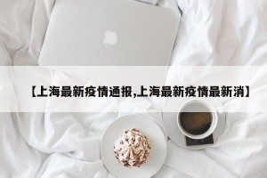 【上海最新疫情通报,上海最新疫情最新消】