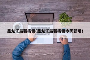 黑龙江最新疫情(黑龙江最新疫情今天新增)