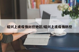 绍兴上虞疫情封控地区/绍兴上虞疫情防控