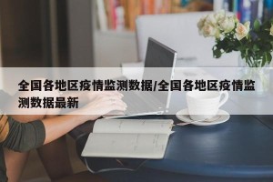 全国各地区疫情监测数据/全国各地区疫情监测数据最新