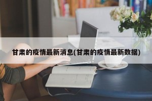 甘肃的疫情最新消息(甘肃的疫情最新数据)