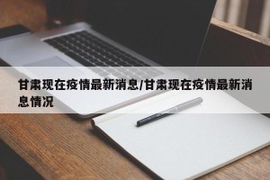 甘肃现在疫情最新消息/甘肃现在疫情最新消息情况