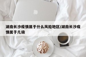 湖南长沙疫情属于什么风险地区/湖南长沙疫情属于几级