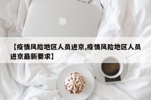 【疫情风险地区人员进京,疫情风险地区人员进京最新要求】