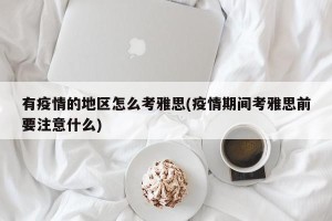 有疫情的地区怎么考雅思(疫情期间考雅思前要注意什么)