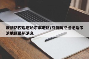 疫情防控巡逻哈尔滨地区/疫情防控巡逻哈尔滨地区最新消息