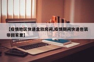 【疫情地区快递盒放房间,疫情期间快递包装带回家里】