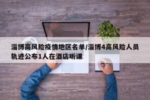 淄博高风险疫情地区名单/淄博4高风险人员轨迹公布1人在酒店听课