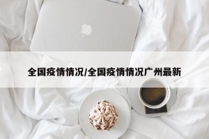 全国疫情情况/全国疫情情况广州最新