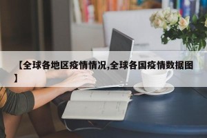 【全球各地区疫情情况,全球各国疫情数据图】