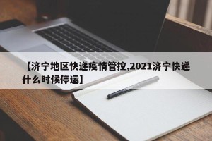 【济宁地区快递疫情管控,2021济宁快递什么时候停运】