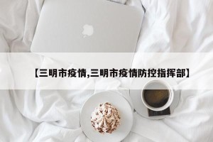 【三明市疫情,三明市疫情防控指挥部】