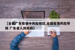 【全国广东疫情中风险地区,全国疫情风险等级 广东省人民政府】